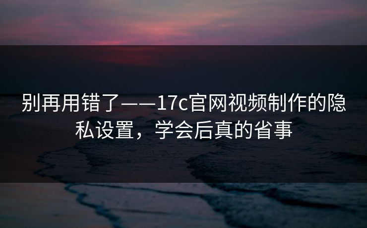 别再用错了——17c官网视频制作的隐私设置，学会后真的省事