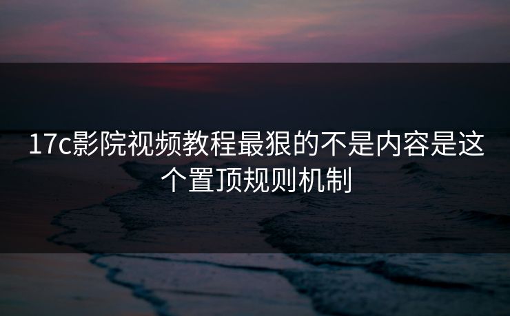 17c影院视频教程最狠的不是内容是这个置顶规则机制