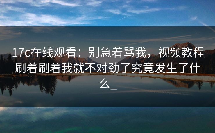 17c在线观看:别急着骂我,视频教程刷着刷着我就不对劲了究竟发生了什么_ 17c在线观看:别急着骂我,视频教程刷着刷着我就不对劲了究竟发生了什么_