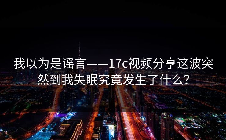我以为是谣言——17c视频分享这波突然到我失眠究竟发生了什么？